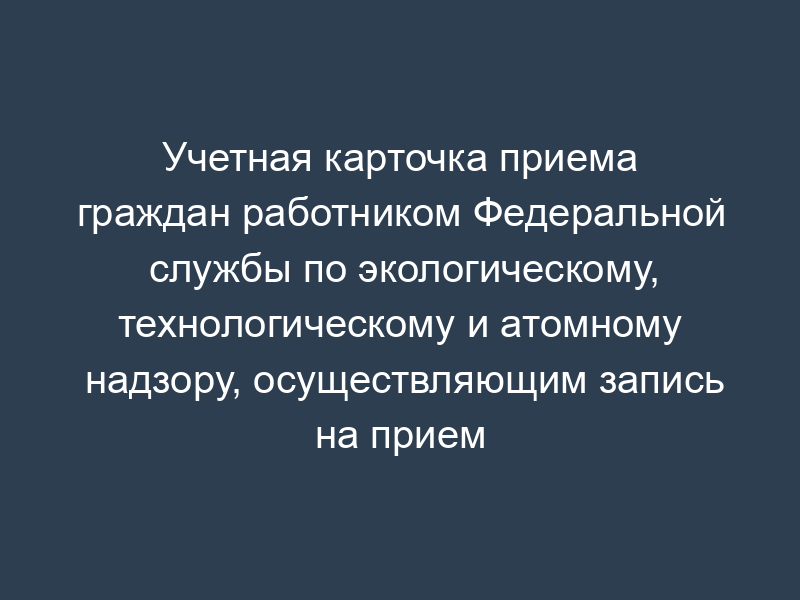 Учетная карточка приема граждан работником Федеральной службы по экологическому, технологическому и атомному надзору, осуществляющим запись на прием