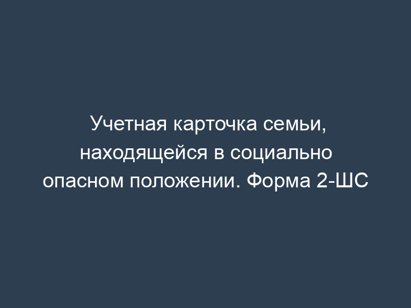 Учетная карточка семьи, находящейся в социально опасном положении. Форма 2-ШС