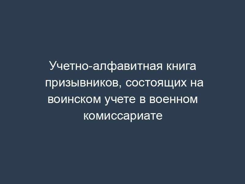 Учетно-алфавитная книга призывников, состоящих на воинском учете в военном комиссариате