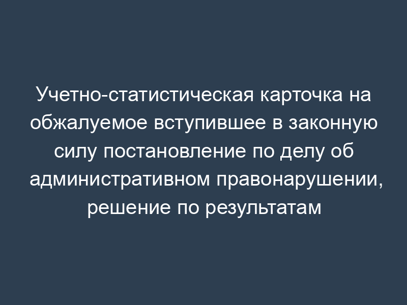 Учетно-статистическая карточка на обжалуемое вступившее в законную силу постановление по делу об административном правонарушении, решение по результатам рассмотрения жалоб, протестов. Форма N 16