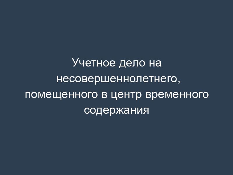 Учетное дело на несовершеннолетнего, помещенного в центр временного содержания