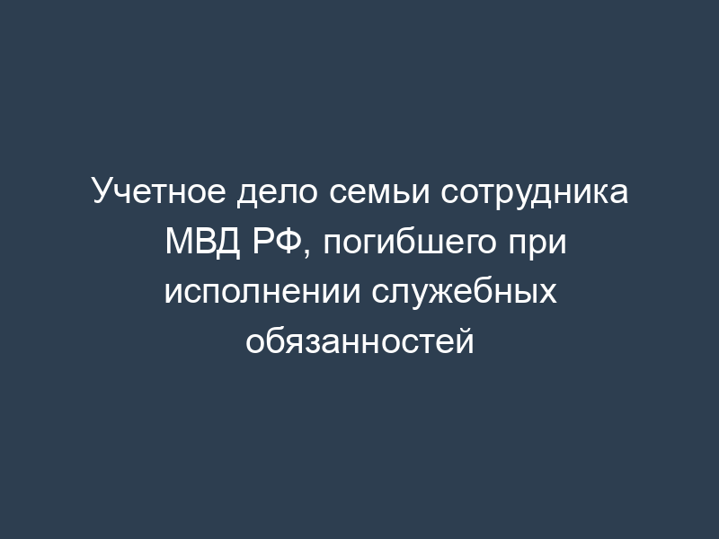 Учетное дело семьи сотрудника МВД РФ, погибшего при исполнении служебных обязанностей