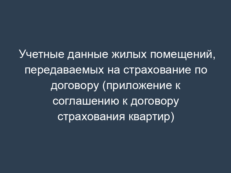 Учетные данные жилых помещений, передаваемых на страхование по договору (приложение к соглашению к договору страхования квартир)