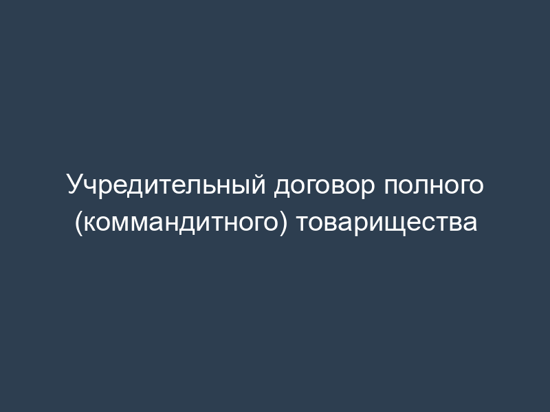 Учредительный договор полного (коммандитного) товарищества