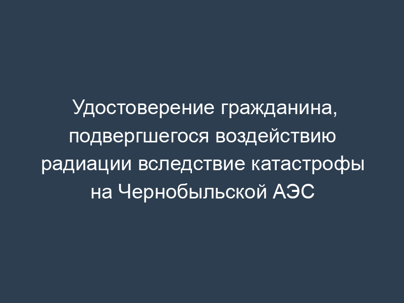 Удостоверение гражданина, подвергшегося воздействию радиации вследствие катастрофы на Чернобыльской АЭС