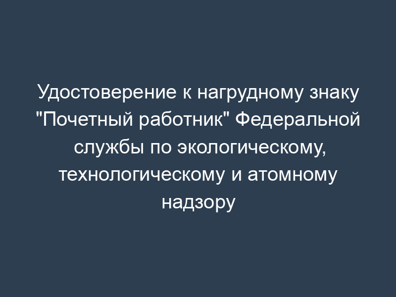Удостоверение к нагрудному знаку "Почетный работник" Федеральной службы по экологическому, технологическому и атомному надзору