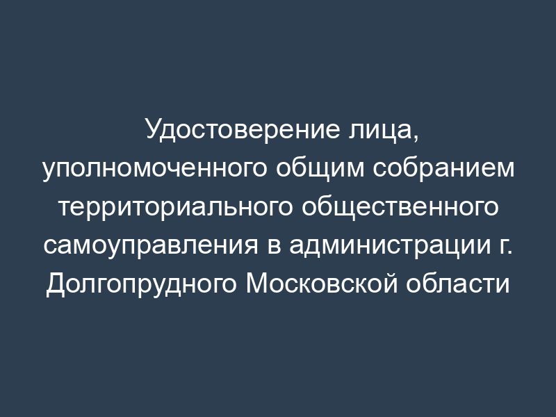 Удостоверение лица, уполномоченного общим собранием территориального общественного самоуправления в администрации г. Долгопрудного Московской области