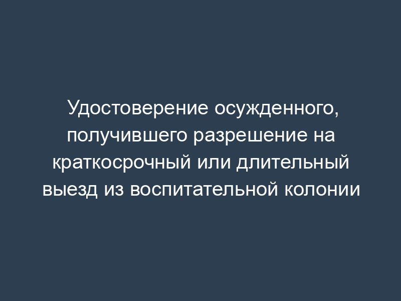 Удостоверение осужденного, получившего разрешение на краткосрочный или длительный выезд из воспитательной колонии