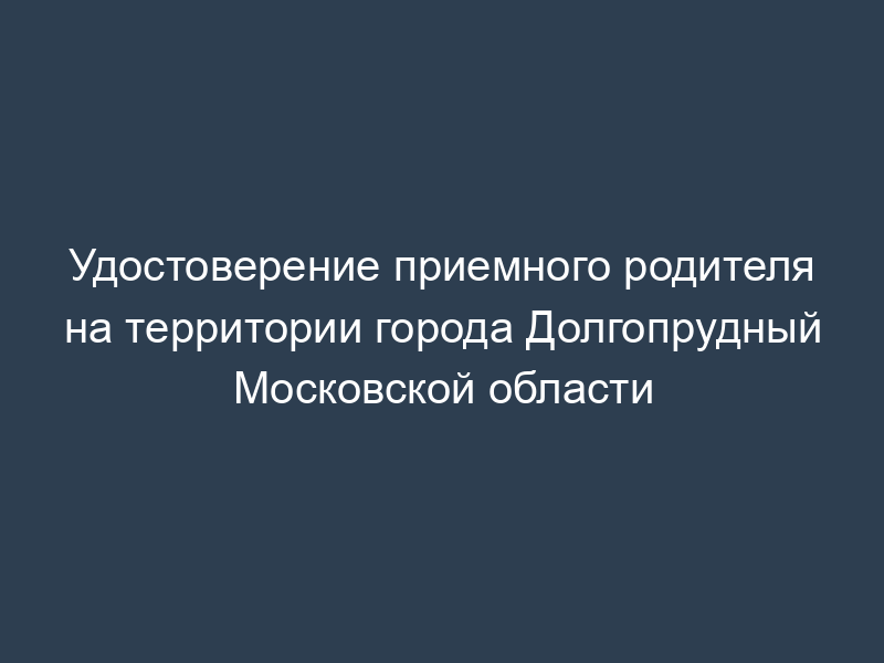 Удостоверение приемного родителя на территории города Долгопрудный Московской области