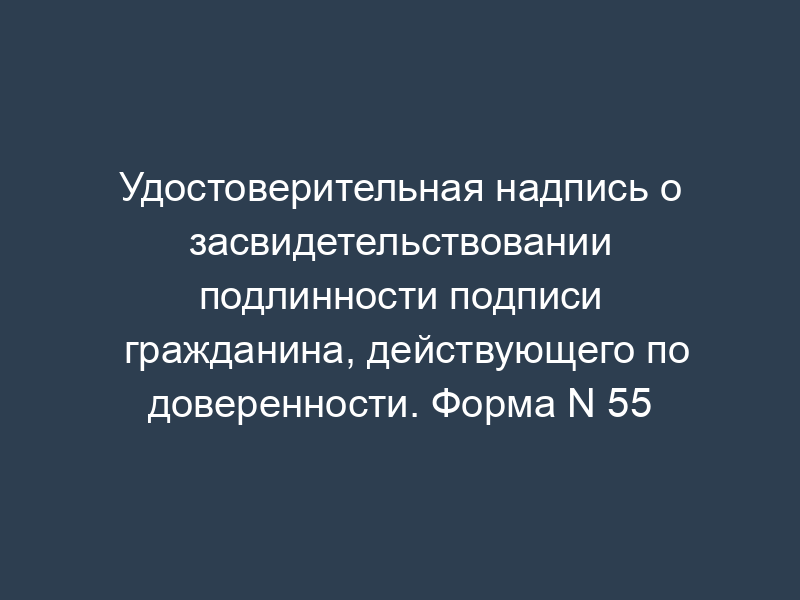 Удостоверительная надпись о засвидетельствовании подлинности подписи гражданина, действующего по доверенности. Форма N 55