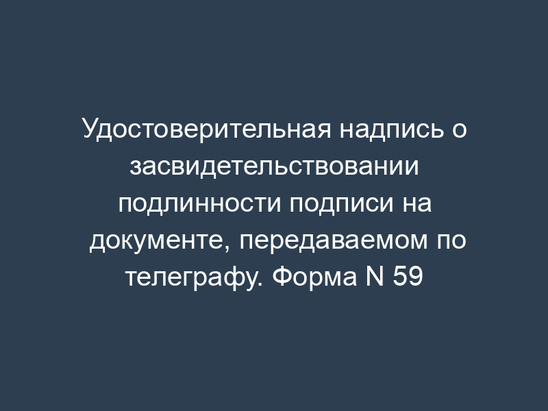 Удостоверительная надпись о засвидетельствовании подлинности подписи на документе, передаваемом по телеграфу. Форма N 59