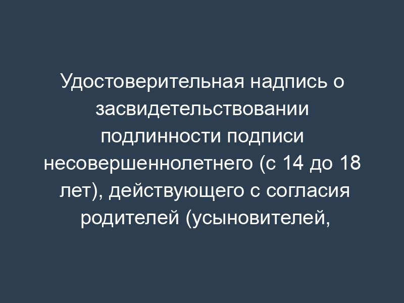 Удостоверительная надпись о засвидетельствовании подлинности подписи несовершеннолетнего (с 14 до 18 лет), действующего с согласия родителей (усыновителей, попечителя). Форма N 57