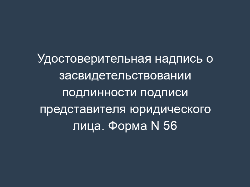 Удостоверительная надпись о засвидетельствовании подлинности подписи представителя юридического лица. Форма N 56