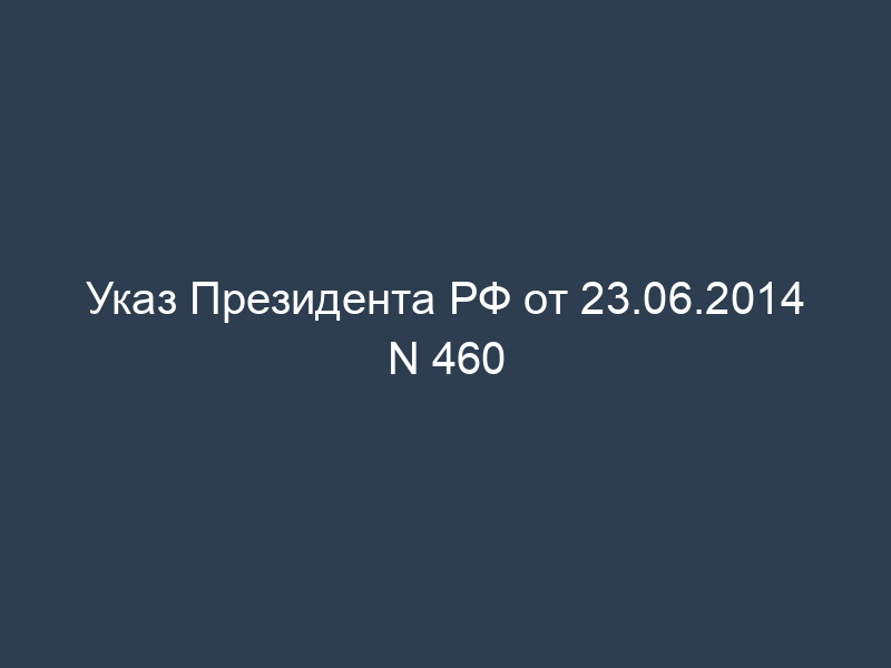 Указ Президента РФ от 23.06.2014 N 460