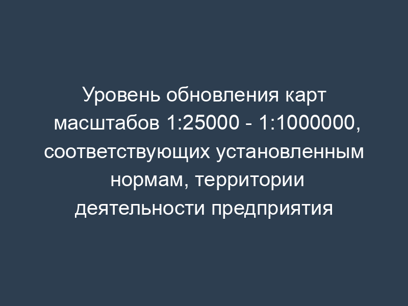 Уровень обновления карт масштабов 1:25000 - 1:1000000, соответствующих установленным нормам, территории деятельности предприятия