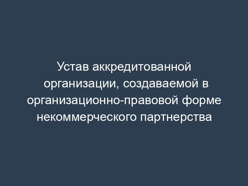 Устав аккредитованной организации, создаваемой в организационно-правовой форме некоммерческого партнерства
