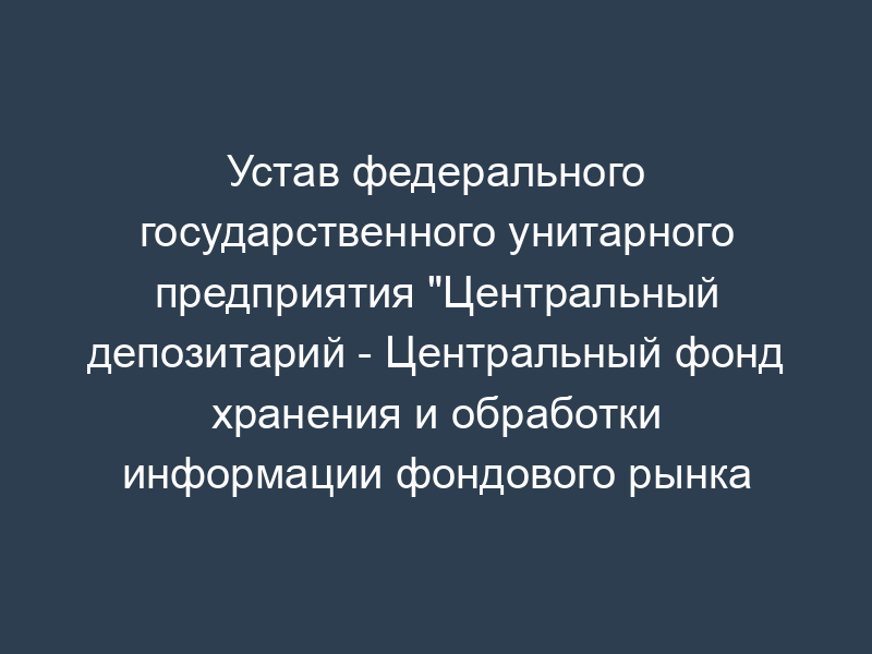 Устав федерального государственного унитарного предприятия "Центральный депозитарий - Центральный фонд хранения и обработки информации фондового рынка