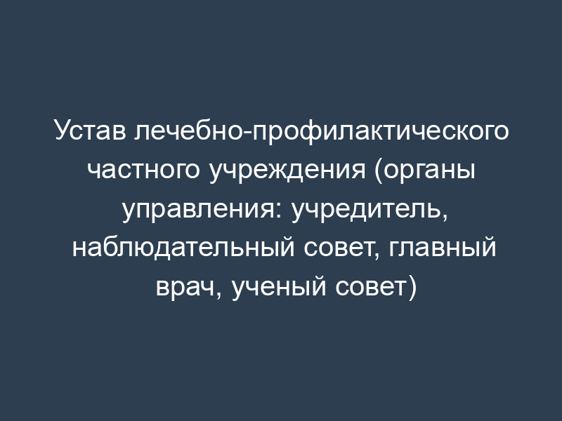 Устав лечебно-профилактического частного учреждения (органы управления: учредитель, наблюдательный совет, главный врач, ученый совет)