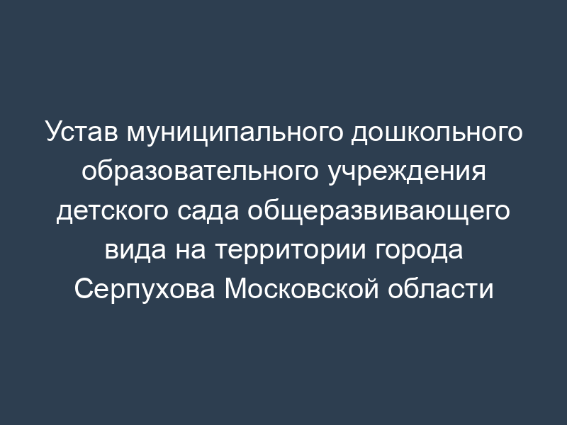 Устав муниципального дошкольного образовательного учреждения детского сада общеразвивающего вида на территории города Серпухова Московской области