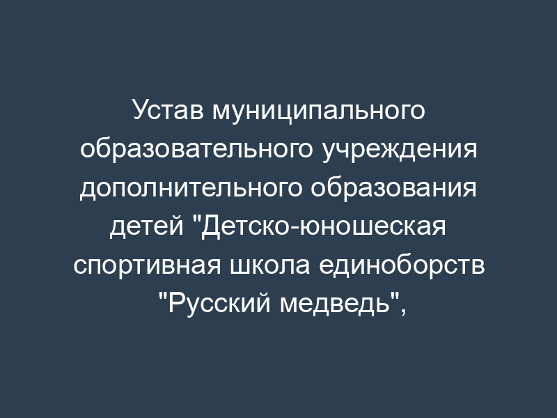 Устав муниципального образовательного учреждения дополнительного образования детей "Детско-юношеская спортивная школа единоборств "Русский медведь", расположенного на территории городского округа Серпухов Московской области