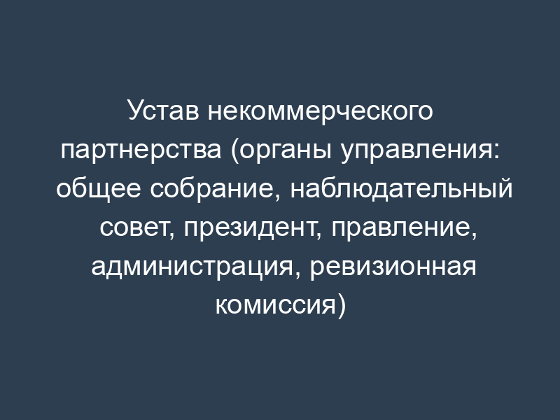 Устав некоммерческого партнерства (органы управления: общее собрание, наблюдательный совет, президент, правление, администрация, ревизионная комиссия)