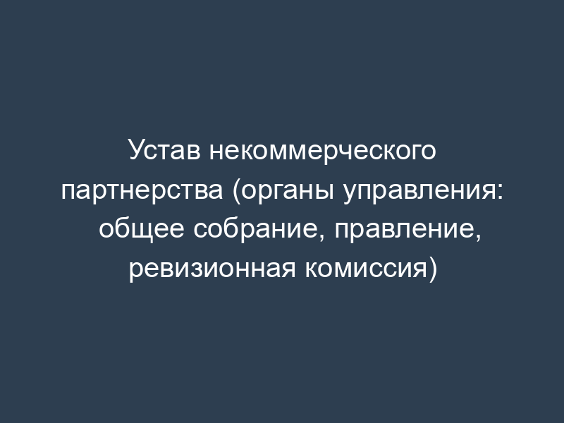 Устав некоммерческого партнерства (органы управления: общее собрание, правление, ревизионная комиссия)