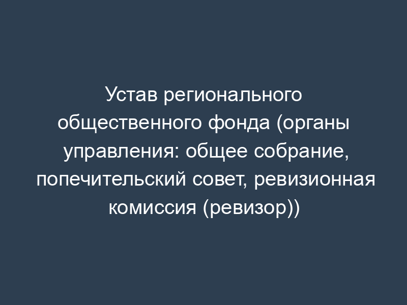 Устав регионального общественного фонда (органы управления: общее собрание, попечительский совет, ревизионная комиссия (ревизор))