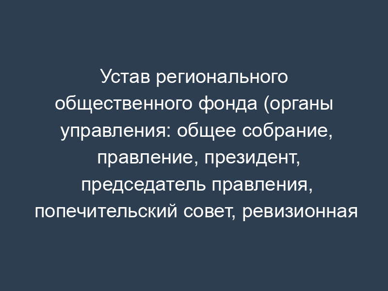 Устав регионального общественного фонда (органы управления: общее собрание, правление, президент, председатель правления, попечительский совет, ревизионная комиссия (ревизор))