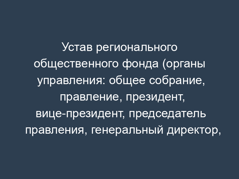 Устав регионального общественного фонда (органы управления: общее собрание, правление, президент, вице-президент, председатель правления, генеральный директор, администрация, попечительский совет, председатель попечительского совета, ревизионная комиссия (ревизор))