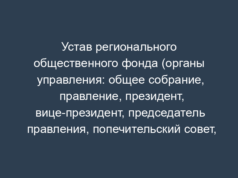 Устав регионального общественного фонда (органы управления: общее собрание, правление, президент, вице-президент, председатель правления, попечительский совет, ревизионная комиссия (ревизор))