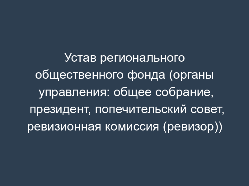 Устав регионального общественного фонда (органы управления: общее собрание, президент, попечительский совет, ревизионная комиссия (ревизор))