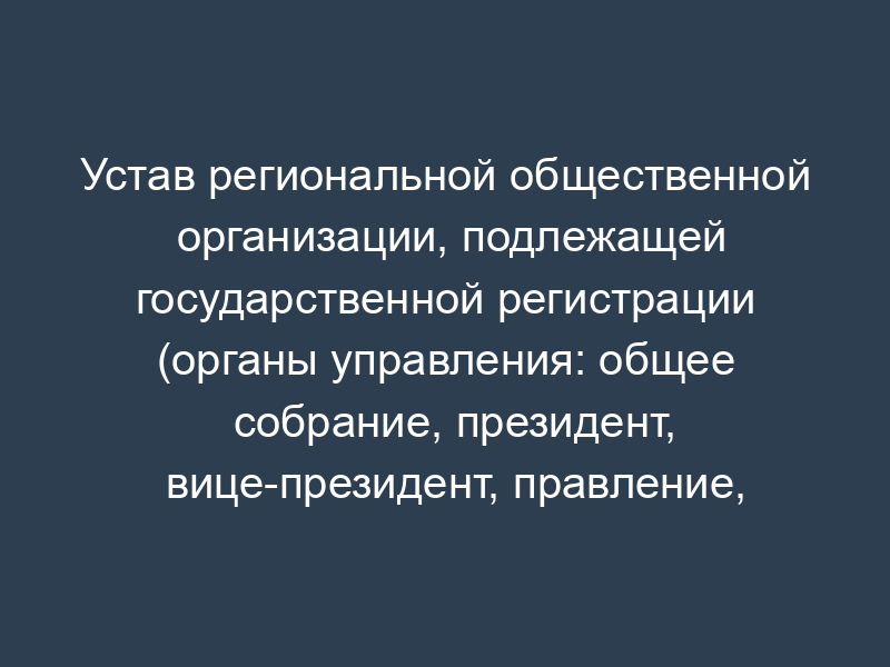 Устав региональной общественной организации, подлежащей государственной регистрации (органы управления: общее собрание, президент, вице-президент, правление, председатель правления, администрация, ревизионная комиссия)