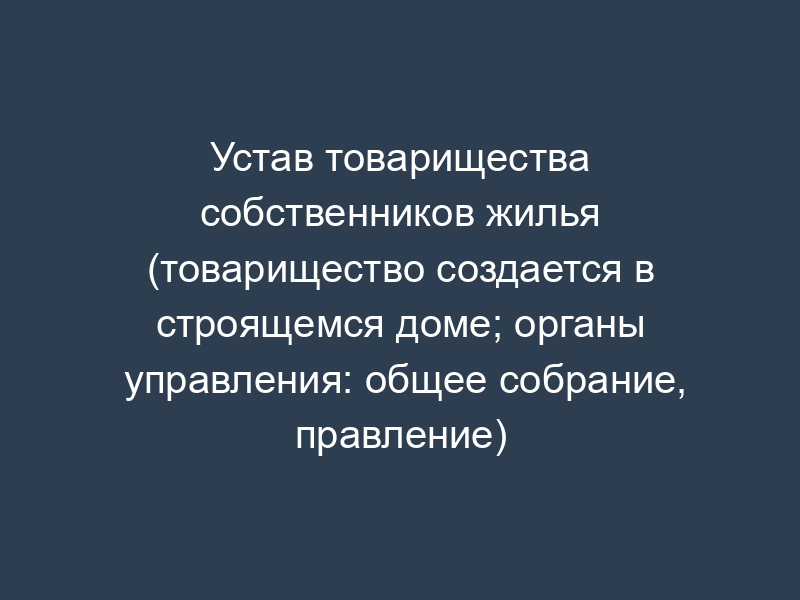 Устав товарищества собственников жилья (товарищество создается в строящемся доме; органы управления: общее собрание, правление)