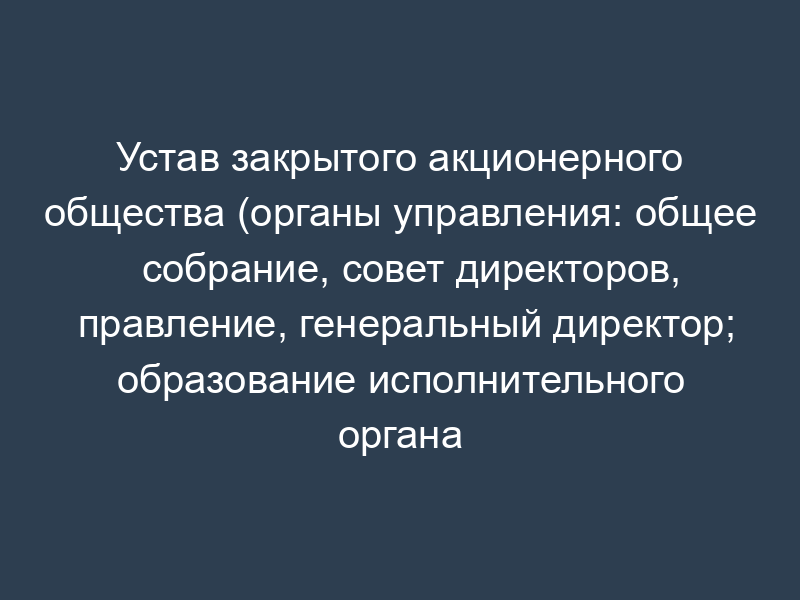 Устав закрытого акционерного общества (органы управления: общее собрание, совет директоров, правление, генеральный директор; образование исполнительного органа отнесено к компетенции общего собрания акционеров; уставный капитал общества оплачивается имуществом)