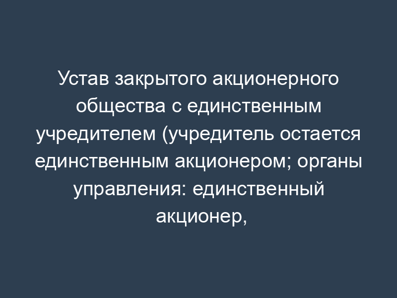 Устав закрытого акционерного общества с единственным учредителем (учредитель остается единственным акционером; органы управления: единственный акционер, генеральный директор; единственный акционер одновременно осуществляет функции генерального директора)