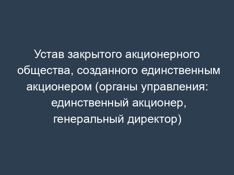 Устав закрытого акционерного общества, созданного единственным акционером (органы управления: единственный акционер, генеральный директор)