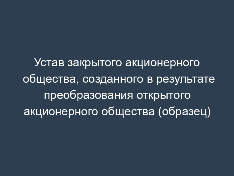 Устав закрытого акционерного общества, созданного в результате преобразования открытого акционерного общества (образец)