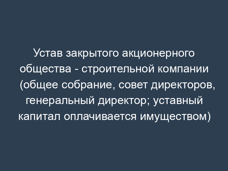 Устав закрытого акционерного общества - строительной компании (общее собрание, совет директоров, генеральный директор; уставный капитал оплачивается имуществом)