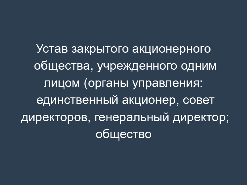 Устав закрытого акционерного общества, учрежденного одним лицом (органы управления: единственный акционер, совет директоров, генеральный директор; общество создается на определенный срок)