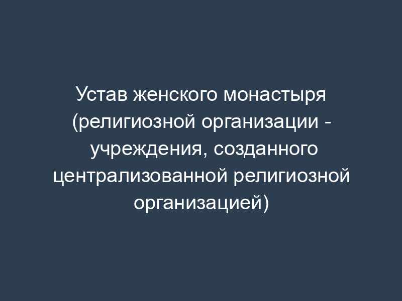 Устав женского монастыря (религиозной организации - учреждения, созданного централизованной религиозной организацией)