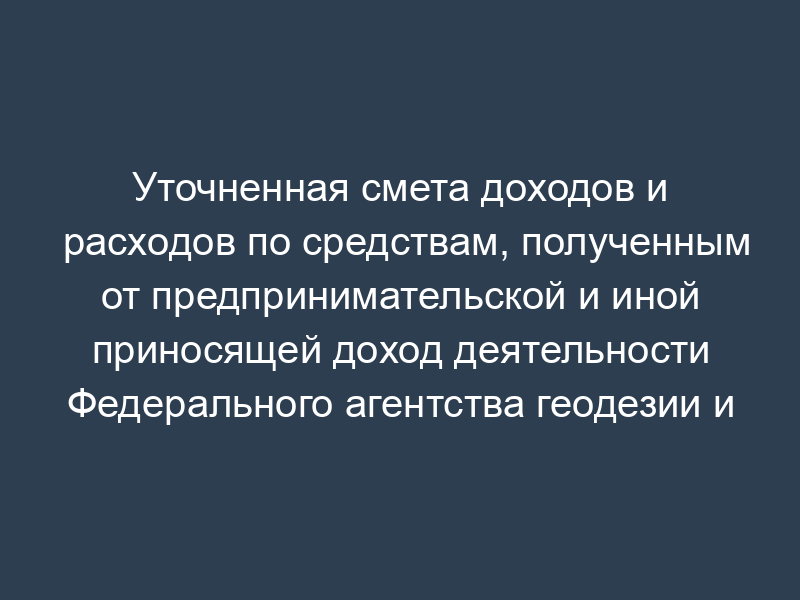 Уточненная смета доходов и расходов по средствам, полученным от предпринимательской и иной приносящей доход деятельности Федерального агентства геодезии и картографии
