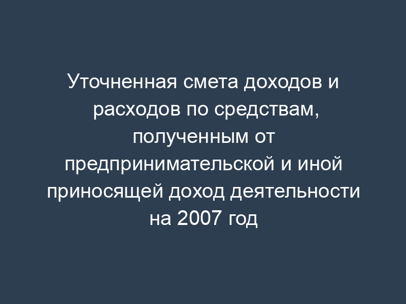 Уточненная смета доходов и расходов по средствам, полученным от предпринимательской и иной приносящей доход деятельности на 2007 год