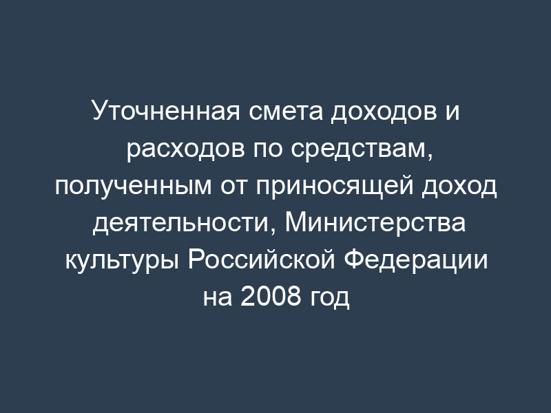 Уточненная смета доходов и расходов по средствам, полученным от приносящей доход деятельности, Министерства культуры Российской Федерации на 2008 год