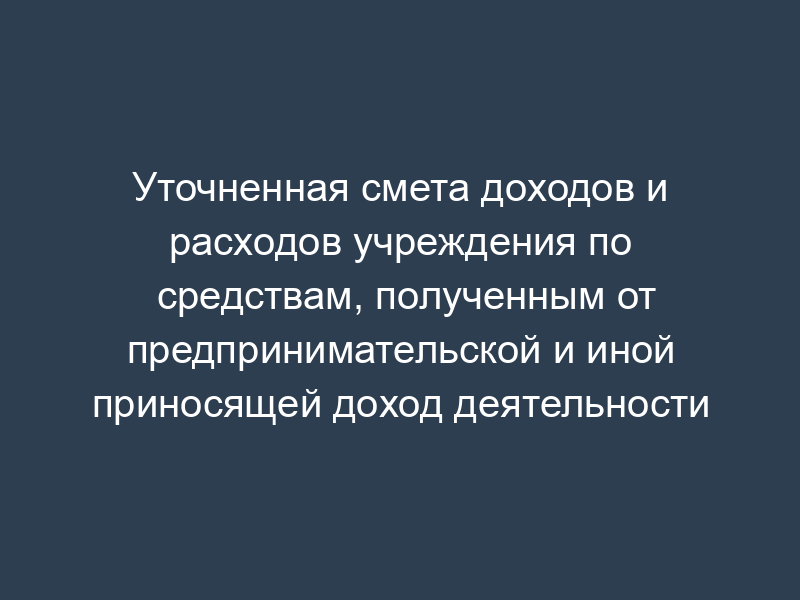Уточненная смета доходов и расходов учреждения по средствам, полученным от предпринимательской и иной приносящей доход деятельности