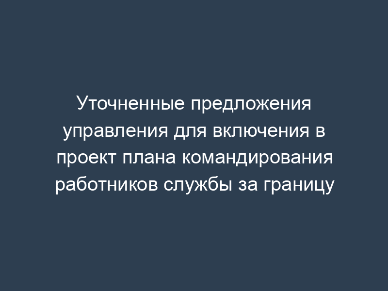 Уточненные предложения управления для включения в проект плана командирования работников службы за границу