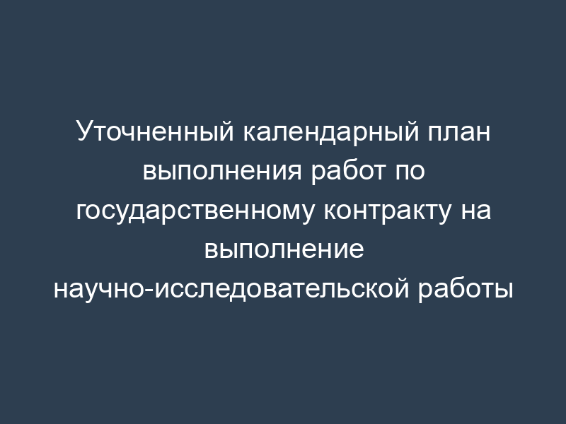 Уточненный календарный план выполнения работ по государственному контракту на выполнение научно-исследовательской работы
