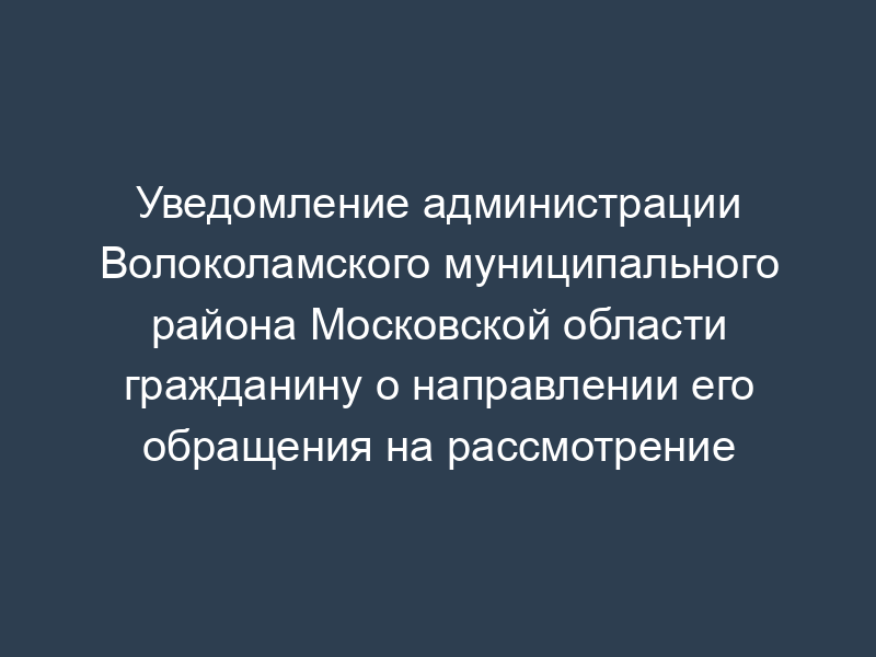 Уведомление администрации Волоколамского муниципального района Московской области гражданину о направлении его обращения на рассмотрение