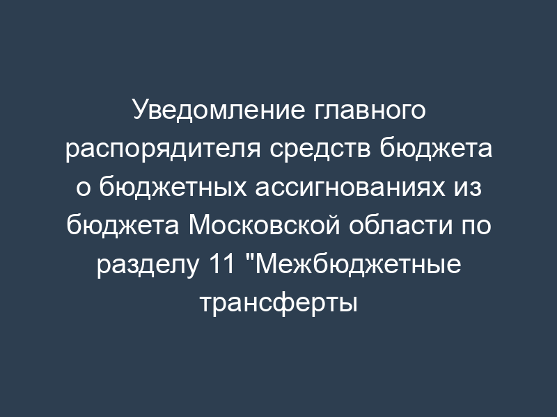 Уведомление главного распорядителя средств бюджета о бюджетных ассигнованиях из бюджета Московской области по разделу 11 "Межбюджетные трансферты