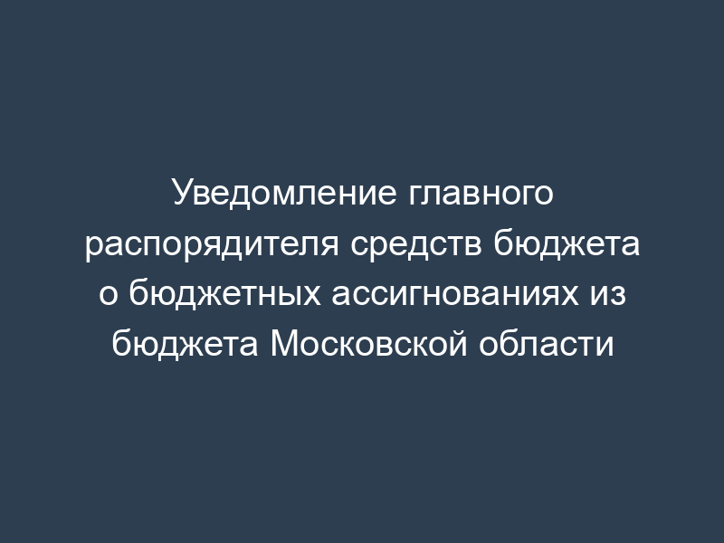 Уведомление главного распорядителя средств бюджета о бюджетных ассигнованиях из бюджета Московской области