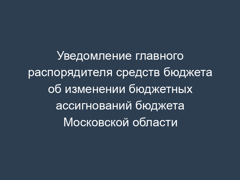 Уведомление главного распорядителя средств бюджета об изменении бюджетных ассигнований бюджета Московской области